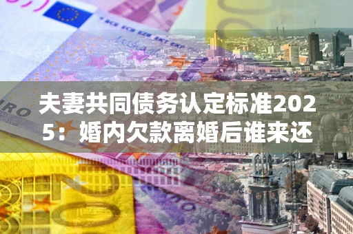 北京夫妻共同债务认定标准2025:婚内欠款离婚后谁来还? 北京夫妻共同债务认定标准2025:婚内欠款离婚后谁来还?
